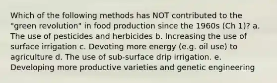 Which of the following methods has NOT contributed to the "green revolution" in food production since the 1960s (Ch 1)? a. The use of pesticides and herbicides b. Increasing the use of surface irrigation c. Devoting more energy (e.g. oil use) to agriculture d. The use of sub-surface drip irrigation. e. Developing more productive varieties and genetic engineering