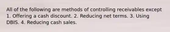 All of the following are methods of controlling receivables except 1. Offering a cash discount. 2. Reducing net terms. 3. Using DBIS. 4. Reducing cash sales.