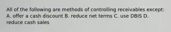 All of the following are methods of controlling receivables except: A. offer a cash discount B. reduce net terms C. use DBIS D. reduce cash sales