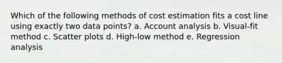 Which of the following methods of cost estimation fits a cost line using exactly two data points? a. Account analysis b. Visual-fit method c. <a href='https://www.questionai.com/knowledge/kHey83DSAQ-scatter-plot' class='anchor-knowledge'>scatter plot</a>s d. High-low method e. Regression analysis