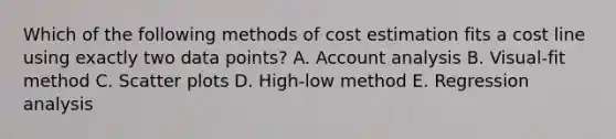 Which of the following methods of cost estimation fits a cost line using exactly two data points? A. Account analysis B. Visual-fit method C. <a href='https://www.questionai.com/knowledge/kHey83DSAQ-scatter-plot' class='anchor-knowledge'>scatter plot</a>s D. High-low method E. Regression analysis