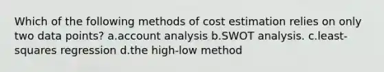 Which of the following methods of cost estimation relies on only two data points? a.account analysis b.SWOT analysis. c.least-squares regression d.the high-low method