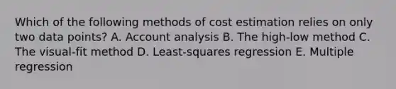 Which of the following methods of cost estimation relies on only two data points? A. Account analysis B. The high-low method C. The visual-fit method D. Least-squares regression E. Multiple regression