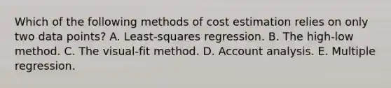 Which of the following methods of cost estimation relies on only two data points? A. Least-squares regression. B. The high-low method. C. The visual-fit method. D. Account analysis. E. Multiple regression.