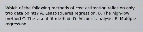 Which of the following methods of cost estimation relies on only two data points? A. Least-squares regression. B. The high-low method C. The visual-fit method. D. Account analysis. E. Multiple regression.