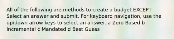 All of the following are methods to create a budget EXCEPT Select an answer and submit. For keyboard navigation, use the up/down arrow keys to select an answer. a Zero Based b Incremental c Mandated d Best Guess