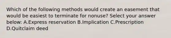 Which of the following methods would create an easement that would be easiest to terminate for nonuse? Select your answer below: A.Express reservation B.Implication C.Prescription D.Quitclaim deed