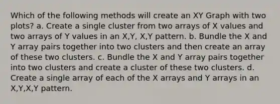 Which of the following methods will create an XY Graph with two plots? a. Create a single cluster from two arrays of X values and two arrays of Y values in an X,Y, X,Y pattern. b. Bundle the X and Y array pairs together into two clusters and then create an array of these two clusters. c. Bundle the X and Y array pairs together into two clusters and create a cluster of these two clusters. d. Create a single array of each of the X arrays and Y arrays in an X,Y,X,Y pattern.