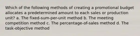 Which of the following methods of creating a promotional budget allocates a predetermined amount to each sales or production unit? a. The fixed-sum-per-unit method b. The meeting competition method c. The percentage-of-sales method d. The task-objective method