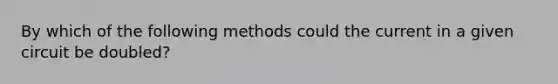 By which of the following methods could the current in a given circuit be doubled?