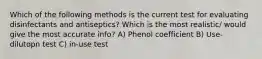 Which of the following methods is the current test for evaluating disinfectants and antiseptics? Which is the most realistic/ would give the most accurate info? A) Phenol coefficient B) Use-dilutopn test C) in-use test