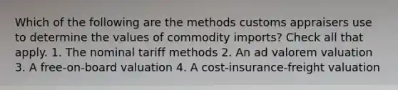 Which of the following are the methods customs appraisers use to determine the values of commodity imports? Check all that apply. 1. The nominal tariff methods 2. An ad valorem valuation 3. A free-on-board valuation 4. A cost-insurance-freight valuation