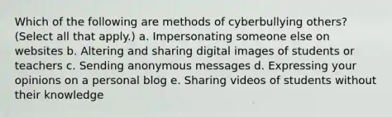 Which of the following are methods of cyberbullying others? (Select all that apply.) a. Impersonating someone else on websites b. Altering and sharing digital images of students or teachers c. Sending anonymous messages d. Expressing your opinions on a personal blog e. Sharing videos of students without their knowledge