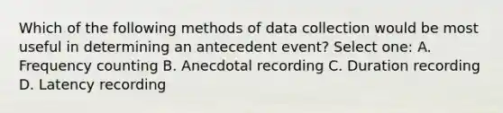 Which of the following methods of data collection would be most useful in determining an antecedent event? Select one: A. Frequency counting B. Anecdotal recording C. Duration recording D. Latency recording