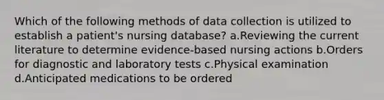 Which of the following methods of data collection is utilized to establish a patient's nursing database? a.Reviewing the current literature to determine evidence-based nursing actions b.Orders for diagnostic and laboratory tests c.Physical examination d.Anticipated medications to be ordered