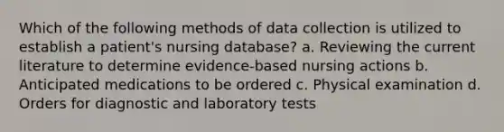 Which of the following methods of data collection is utilized to establish a patient's nursing database? a. Reviewing the current literature to determine evidence-based nursing actions b. Anticipated medications to be ordered c. Physical examination d. Orders for diagnostic and laboratory tests