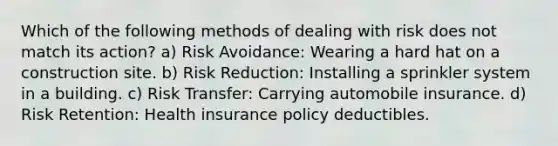 Which of the following methods of dealing with risk does not match its action? a) Risk Avoidance: Wearing a hard hat on a construction site. b) Risk Reduction: Installing a sprinkler system in a building. c) Risk Transfer: Carrying automobile insurance. d) Risk Retention: Health insurance policy deductibles.