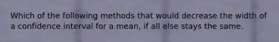 Which of the following methods that would decrease the width of a confidence interval for a mean, if all else stays the same.
