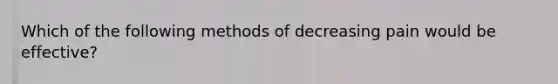 Which of the following methods of decreasing pain would be effective?