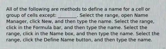 All of the following are methods to define a name for a cell or group of cells except: ________. Select the range, open Name Manager, click New, and then type the name. Select the range, click in the Formula bar, and then type the name. Select the range, click in the Name box, and then type the name. Select the range, click the Define Name button, and then type the name.