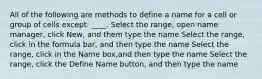 All of the following are methods to define a name for a cell or group of cells except: ____. Select the range, open name manager, click New, and them type the name Select the range, click in the formula bar, and then type the name Select the range, click in the Name box,and then type the name Select the range, click the Define Name button, and then type the name