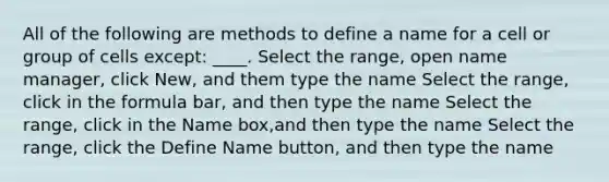 All of the following are methods to define a name for a cell or group of cells except: ____. Select the range, open name manager, click New, and them type the name Select the range, click in the formula bar, and then type the name Select the range, click in the Name box,and then type the name Select the range, click the Define Name button, and then type the name