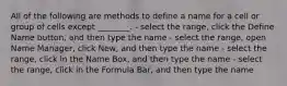 All of the following are methods to define a name for a cell or group of cells except ________. - select the range, click the Define Name button, and then type the name - select the range, open Name Manager, click New, and then type the name - select the range, click in the Name Box, and then type the name - select the range, click in the Formula Bar, and then type the name