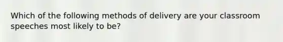 Which of the following methods of delivery are your classroom speeches most likely to be?