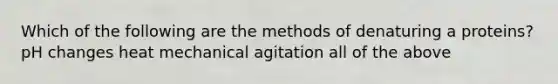 Which of the following are the methods of denaturing a proteins? pH changes heat mechanical agitation all of the above