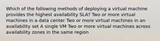 Which of the following methods of deploying a virtual machine provides the highest availability SLA? Two or more virtual machines in a data center Two or more virtual machines in an availability set A single VM Two or more virtual machines across availability zones in the same region