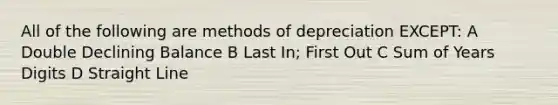 All of the following are methods of depreciation EXCEPT: A Double Declining Balance B Last In; First Out C Sum of Years Digits D Straight Line