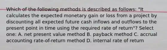 Which of the following methods is described as follows: "It calculates the expected monetary gain or loss from a project by discounting all expected future cash inflows and outflows to the present point in time using the required rate of return"? Select one: A. net present value method B. payback method C. accrual accounting rate-of-return method D. internal rate of return