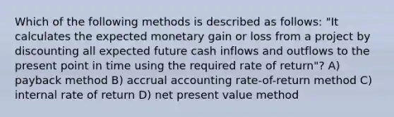 Which of the following methods is described as follows: "It calculates the expected monetary gain or loss from a project by discounting all expected future cash inflows and outflows to the present point in time using the required rate of return"? A) payback method B) accrual accounting rate-of-return method C) internal rate of return D) net present value method