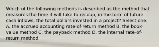 Which of the following methods is described as the method that measures the time it will take to recoup, in the form of future cash inflows, the total dollars invested in a project? Select one: A. the accrued accounting rate-of-return method B. the book-value method C. the payback method D. the internal rate-of-return method