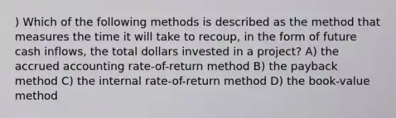 ) Which of the following methods is described as the method that measures the time it will take to recoup, in the form of future cash inflows, the total dollars invested in a project? A) the accrued accounting rate-of-return method B) the payback method C) the internal rate-of-return method D) the book-value method