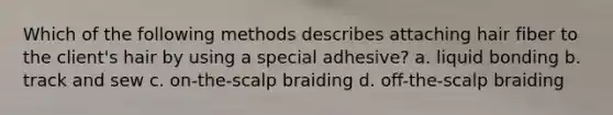 Which of the following methods describes attaching hair fiber to the client's hair by using a special adhesive? a. liquid bonding b. track and sew c. on-the-scalp braiding d. off-the-scalp braiding