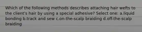 Which of the following methods describes attaching hair wefts to the client's hair by using a special adhesive? Select one: a.liquid bonding b.track and sew c.on-the-scalp braiding d.off-the-scalp braiding