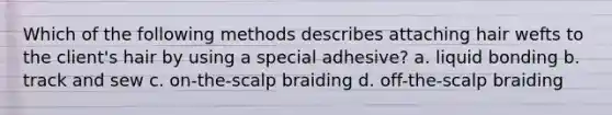 Which of the following methods describes attaching hair wefts to the client's hair by using a special adhesive? a. liquid bonding b. track and sew c. on-the-scalp braiding d. off-the-scalp braiding