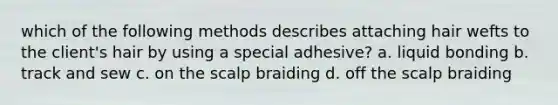 which of the following methods describes attaching hair wefts to the client's hair by using a special adhesive? a. liquid bonding b. track and sew c. on the scalp braiding d. off the scalp braiding