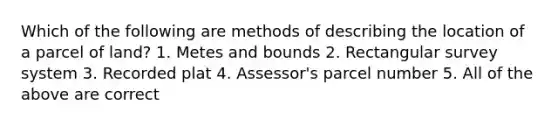 Which of the following are methods of describing the location of a parcel of land? 1. Metes and bounds 2. Rectangular survey system 3. Recorded plat 4. Assessor's parcel number 5. All of the above are correct