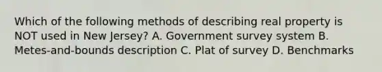 Which of the following methods of describing real property is NOT used in New Jersey? A. Government survey system B. Metes-and-bounds description C. Plat of survey D. Benchmarks