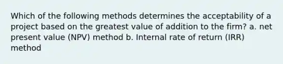 Which of the following methods determines the acceptability of a project based on the greatest value of addition to the firm? a. net present value (NPV) method b. Internal rate of return (IRR) method