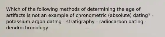 Which of the following methods of determining the age of artifacts is not an example of chronometric (absolute) dating? - potassium-argon dating - stratigraphy - radiocarbon dating - dendrochronology