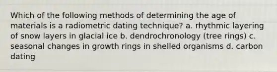 Which of the following methods of determining the age of materials is a radiometric dating technique? a. rhythmic layering of snow layers in glacial ice b. dendrochronology (tree rings) c. seasonal changes in growth rings in shelled organisms d. carbon dating