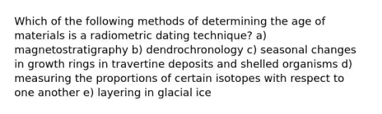 Which of the following methods of determining the age of materials is a radiometric dating technique? a) magnetostratigraphy b) dendrochronology c) seasonal changes in growth rings in travertine deposits and shelled organisms d) measuring the proportions of certain isotopes with respect to one another e) layering in glacial ice