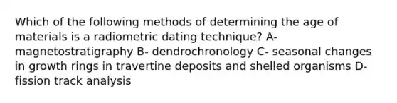 Which of the following methods of determining the age of materials is a radiometric dating technique? A- magnetostratigraphy B- dendrochronology C- seasonal changes in growth rings in travertine deposits and shelled organisms D- fission track analysis