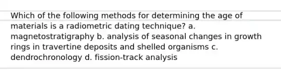 Which of the following methods for determining the age of materials is a radiometric dating technique? a. magnetostratigraphy b. analysis of seasonal changes in growth rings in travertine deposits and shelled organisms c. dendrochronology d. fission-track analysis