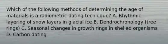 Which of the following methods of determining the age of materials is a radiometric dating technique? A. Rhythmic layering of snow layers in glacial ice B. Dendrochronology (tree rings) C. Seasonal changes in growth rings in shelled organisms D. Carbon dating