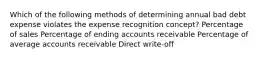 Which of the following methods of determining annual bad debt expense violates the expense recognition concept? Percentage of sales Percentage of ending accounts receivable Percentage of average accounts receivable Direct write-off