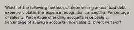 Which of the following methods of determining annual bad debt expense violates the expense recognition concept? a. Percentage of sales b. Percentage of ending accounts receivable c. Percentage of average accounts receivable d. Direct write-off